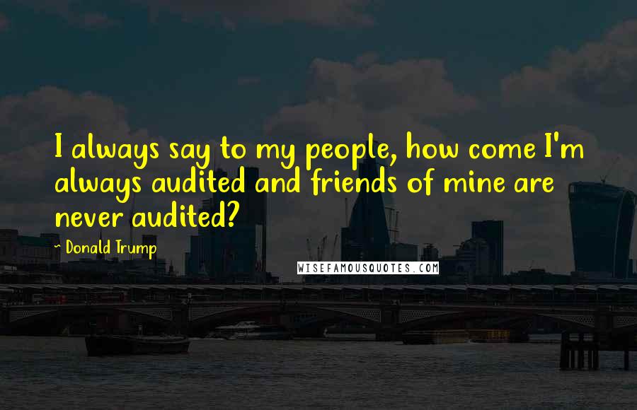 Donald Trump Quotes: I always say to my people, how come I'm always audited and friends of mine are never audited?