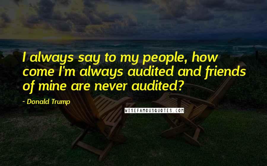 Donald Trump Quotes: I always say to my people, how come I'm always audited and friends of mine are never audited?