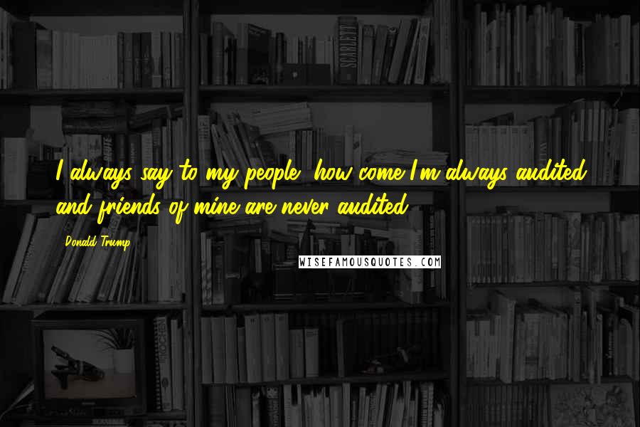 Donald Trump Quotes: I always say to my people, how come I'm always audited and friends of mine are never audited?