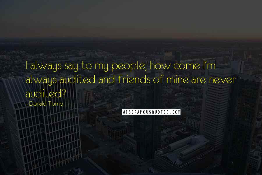 Donald Trump Quotes: I always say to my people, how come I'm always audited and friends of mine are never audited?