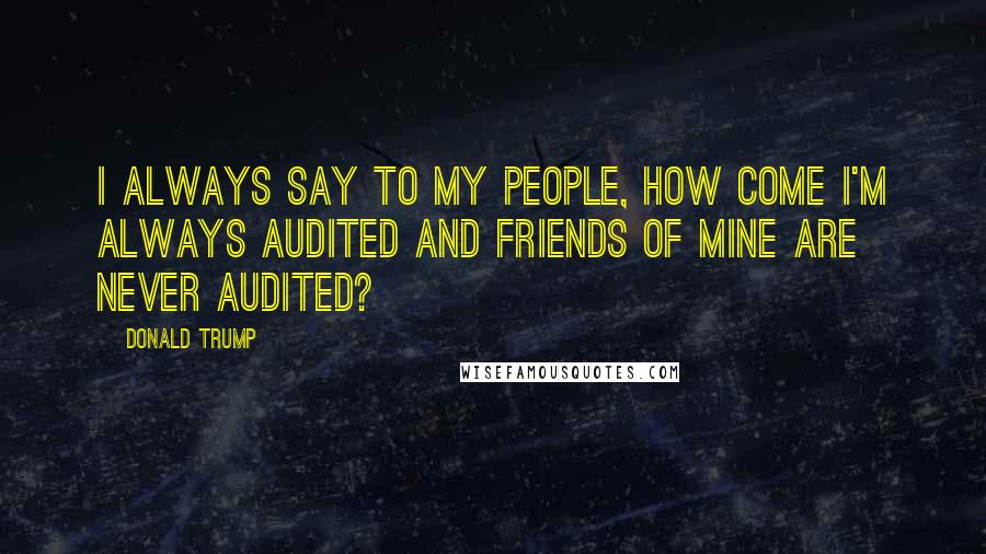Donald Trump Quotes: I always say to my people, how come I'm always audited and friends of mine are never audited?