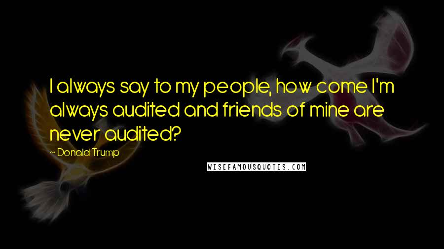 Donald Trump Quotes: I always say to my people, how come I'm always audited and friends of mine are never audited?