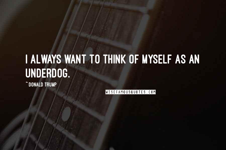 Donald Trump Quotes: I always want to think of myself as an underdog.