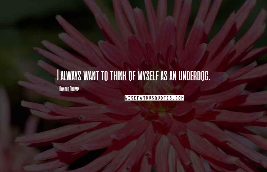 Donald Trump Quotes: I always want to think of myself as an underdog.