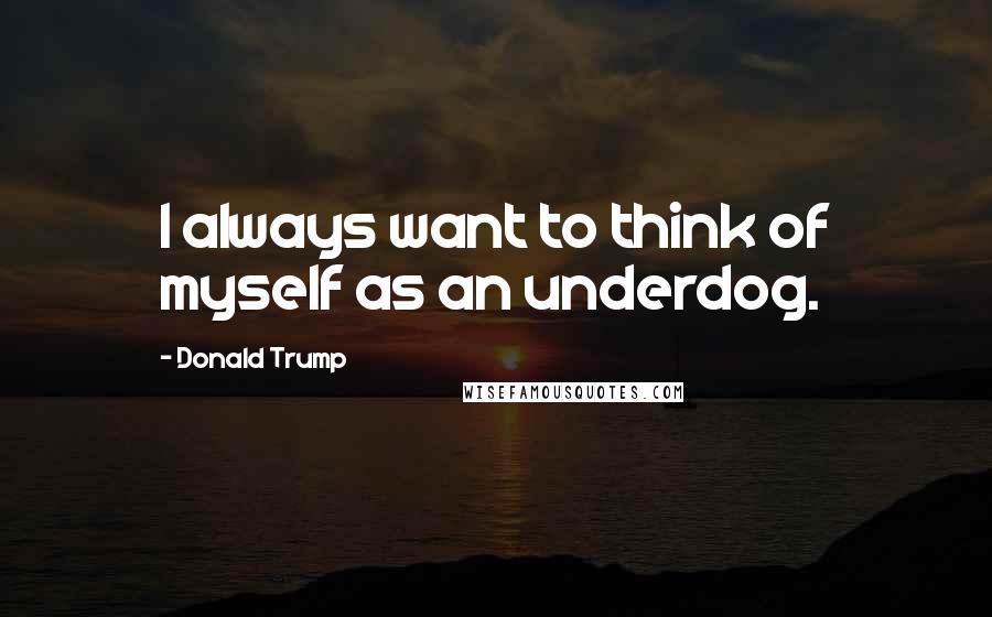 Donald Trump Quotes: I always want to think of myself as an underdog.