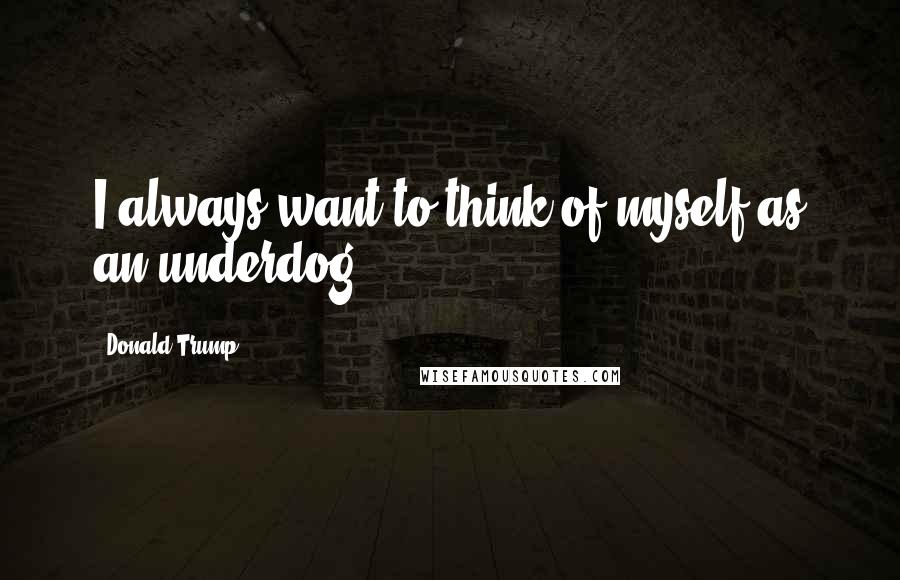 Donald Trump Quotes: I always want to think of myself as an underdog.