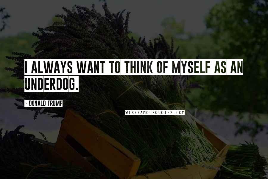 Donald Trump Quotes: I always want to think of myself as an underdog.
