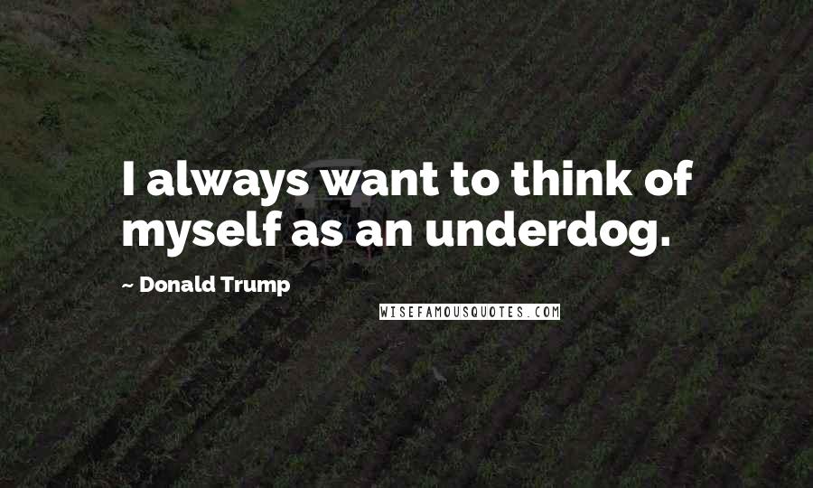 Donald Trump Quotes: I always want to think of myself as an underdog.