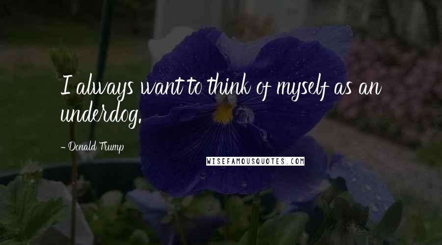 Donald Trump Quotes: I always want to think of myself as an underdog.
