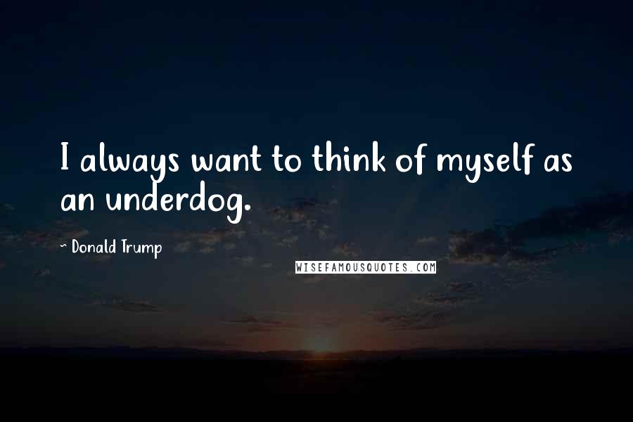Donald Trump Quotes: I always want to think of myself as an underdog.