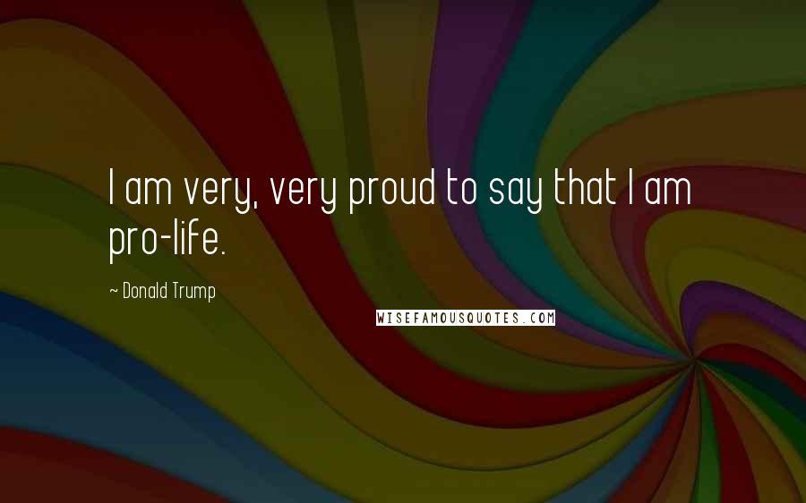 Donald Trump Quotes: I am very, very proud to say that I am pro-life.