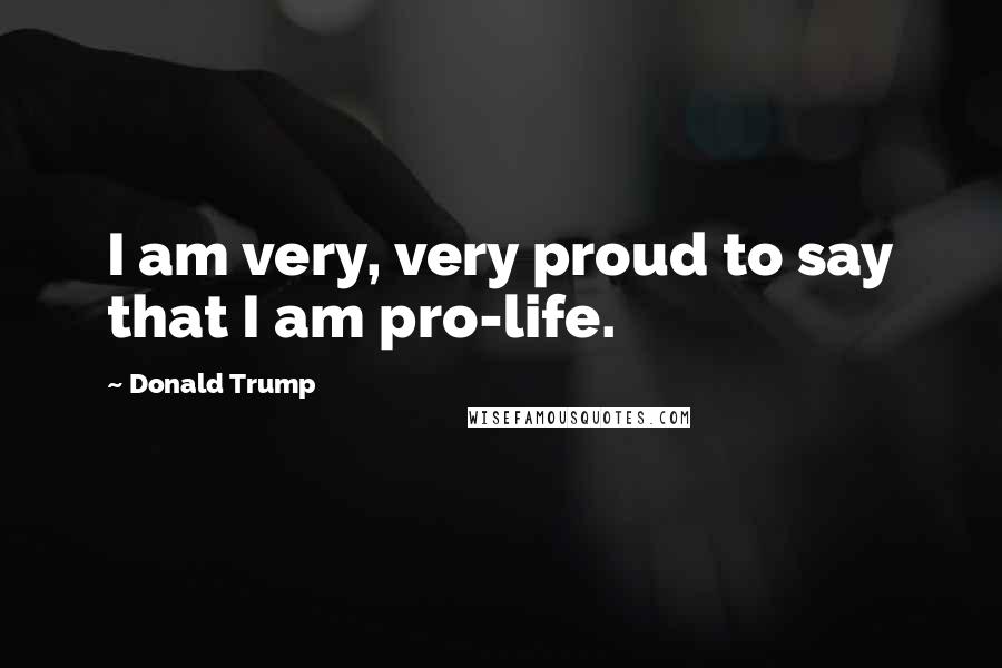 Donald Trump Quotes: I am very, very proud to say that I am pro-life.