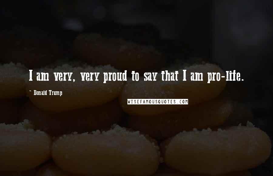 Donald Trump Quotes: I am very, very proud to say that I am pro-life.