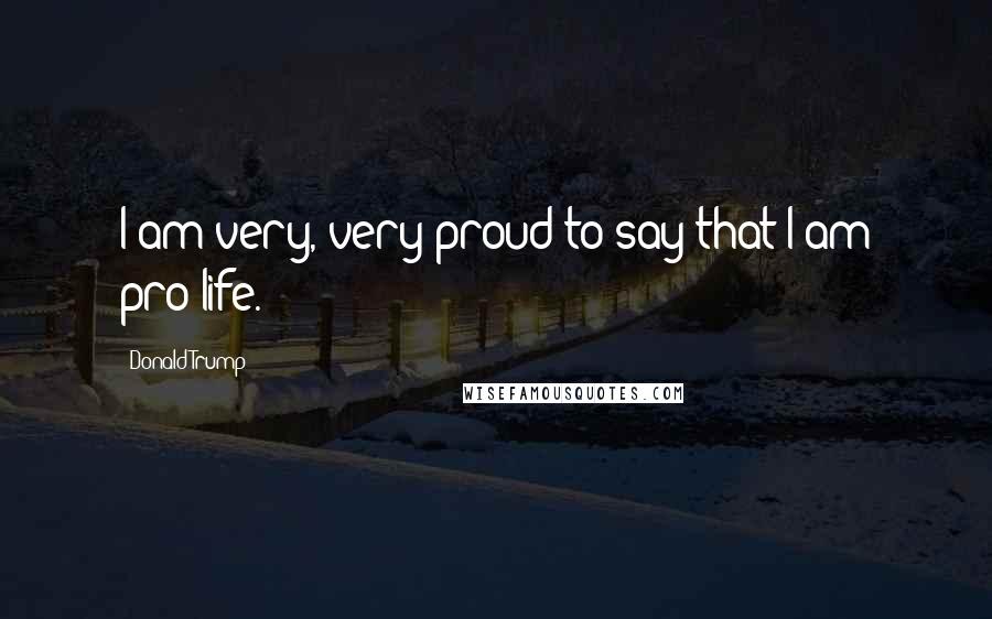 Donald Trump Quotes: I am very, very proud to say that I am pro-life.