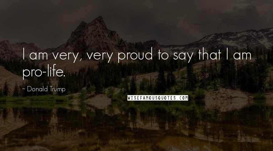 Donald Trump Quotes: I am very, very proud to say that I am pro-life.