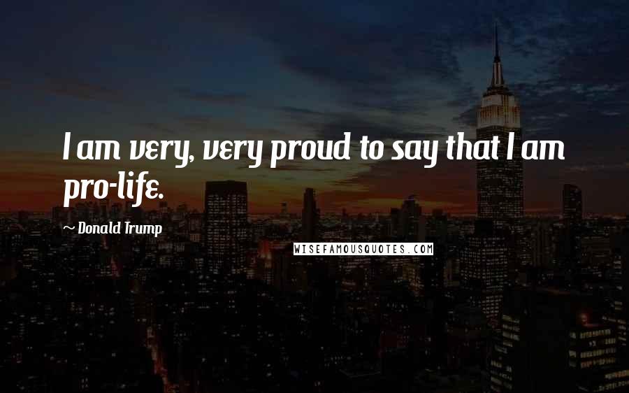 Donald Trump Quotes: I am very, very proud to say that I am pro-life.