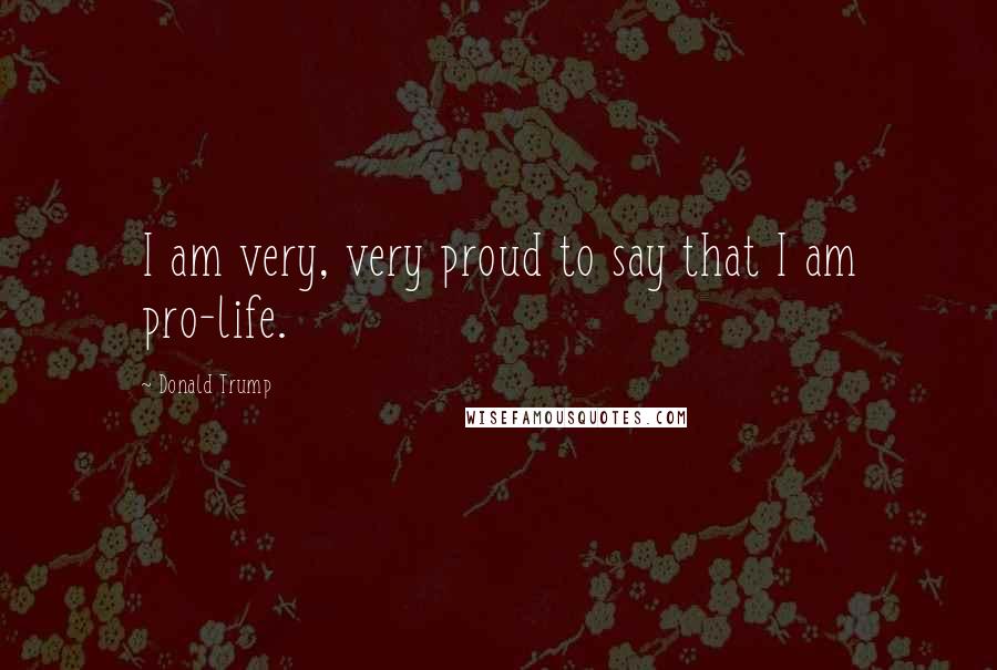Donald Trump Quotes: I am very, very proud to say that I am pro-life.