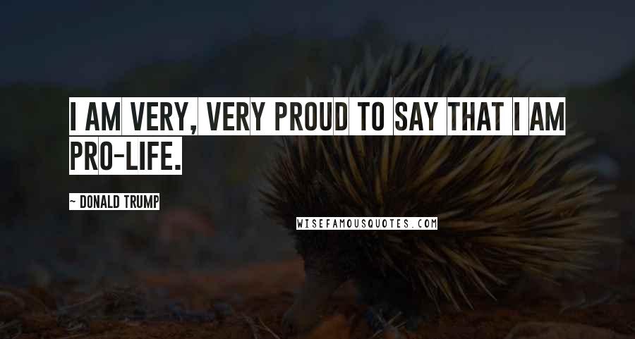 Donald Trump Quotes: I am very, very proud to say that I am pro-life.