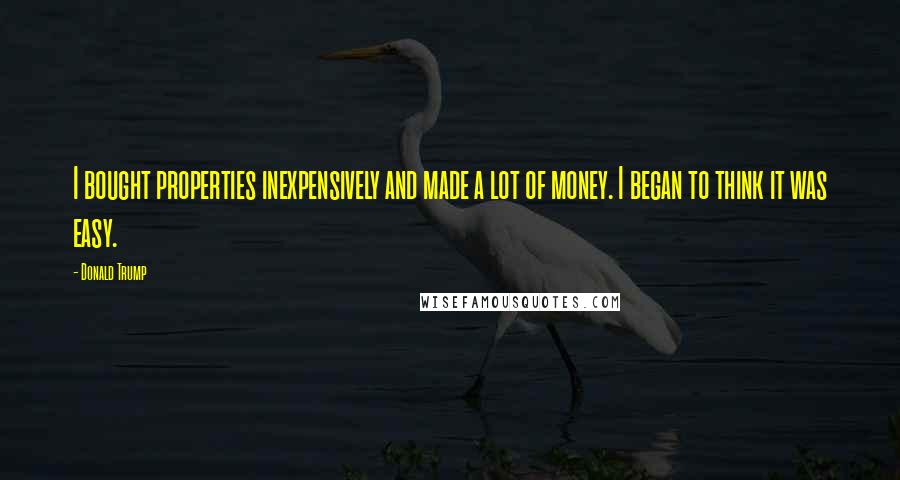 Donald Trump Quotes: I bought properties inexpensively and made a lot of money. I began to think it was easy.