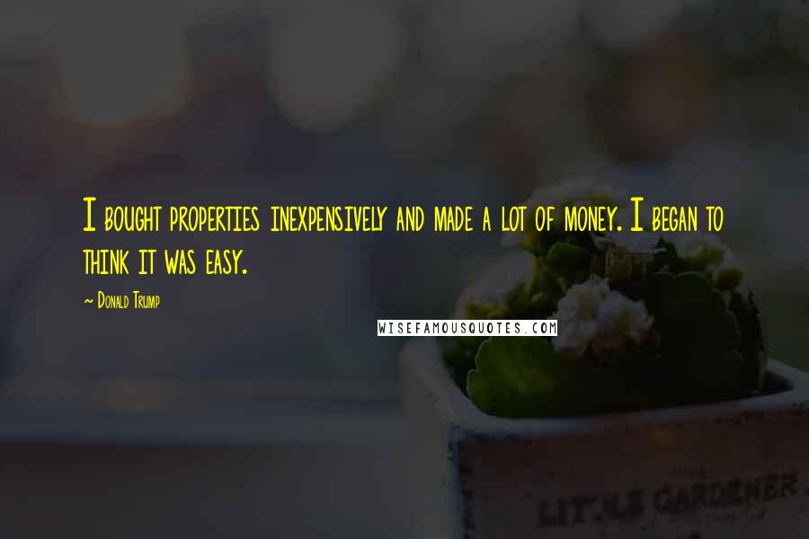 Donald Trump Quotes: I bought properties inexpensively and made a lot of money. I began to think it was easy.