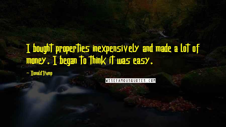 Donald Trump Quotes: I bought properties inexpensively and made a lot of money. I began to think it was easy.