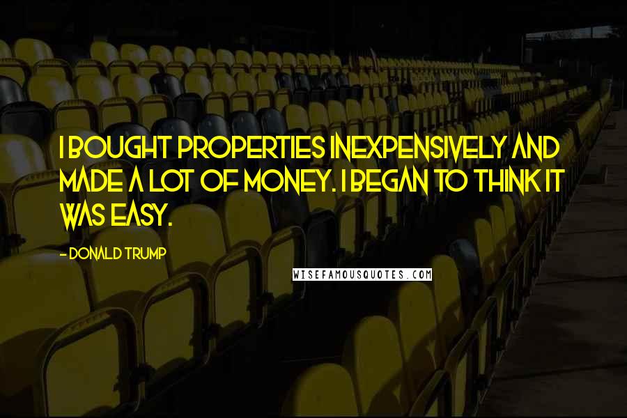 Donald Trump Quotes: I bought properties inexpensively and made a lot of money. I began to think it was easy.