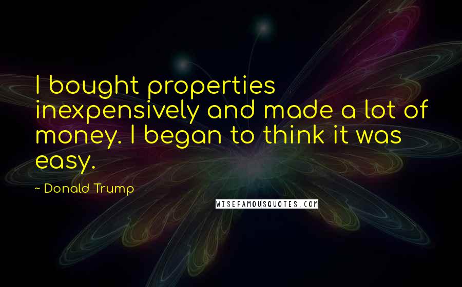 Donald Trump Quotes: I bought properties inexpensively and made a lot of money. I began to think it was easy.