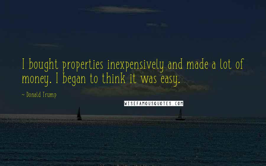 Donald Trump Quotes: I bought properties inexpensively and made a lot of money. I began to think it was easy.