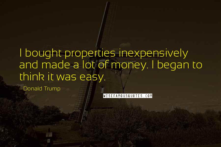 Donald Trump Quotes: I bought properties inexpensively and made a lot of money. I began to think it was easy.