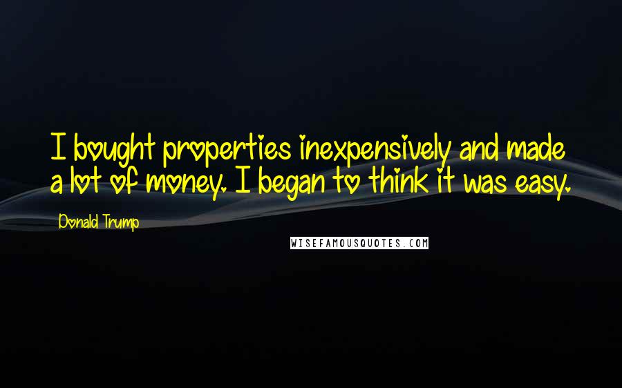 Donald Trump Quotes: I bought properties inexpensively and made a lot of money. I began to think it was easy.