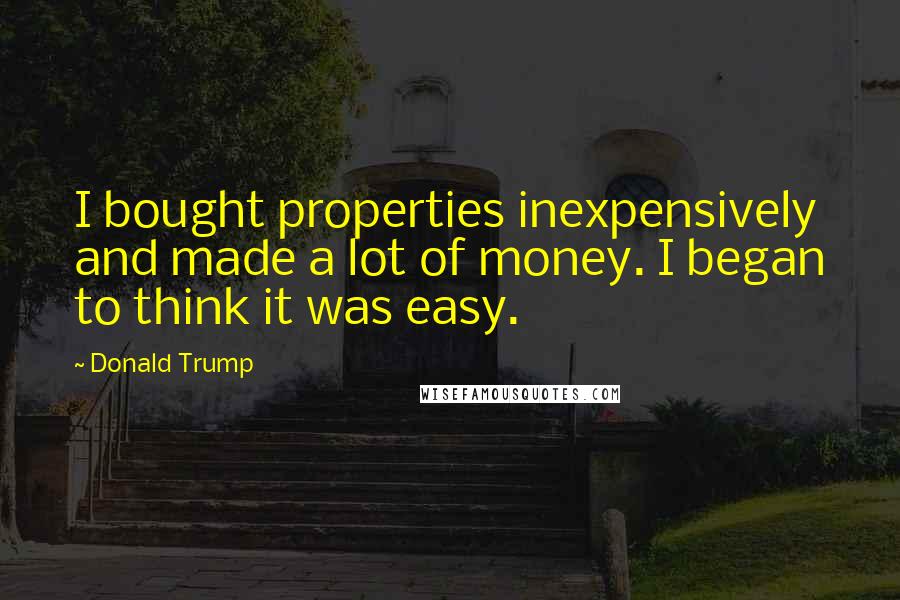 Donald Trump Quotes: I bought properties inexpensively and made a lot of money. I began to think it was easy.