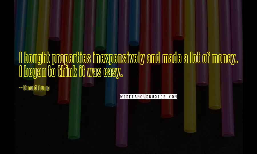 Donald Trump Quotes: I bought properties inexpensively and made a lot of money. I began to think it was easy.