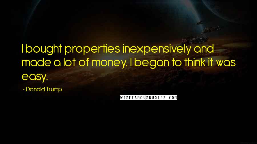Donald Trump Quotes: I bought properties inexpensively and made a lot of money. I began to think it was easy.