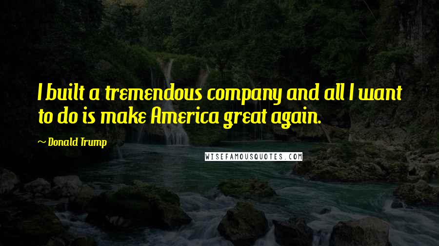 Donald Trump Quotes: I built a tremendous company and all I want to do is make America great again.