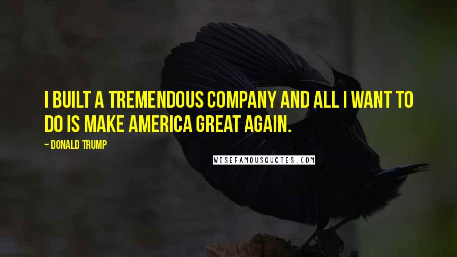 Donald Trump Quotes: I built a tremendous company and all I want to do is make America great again.