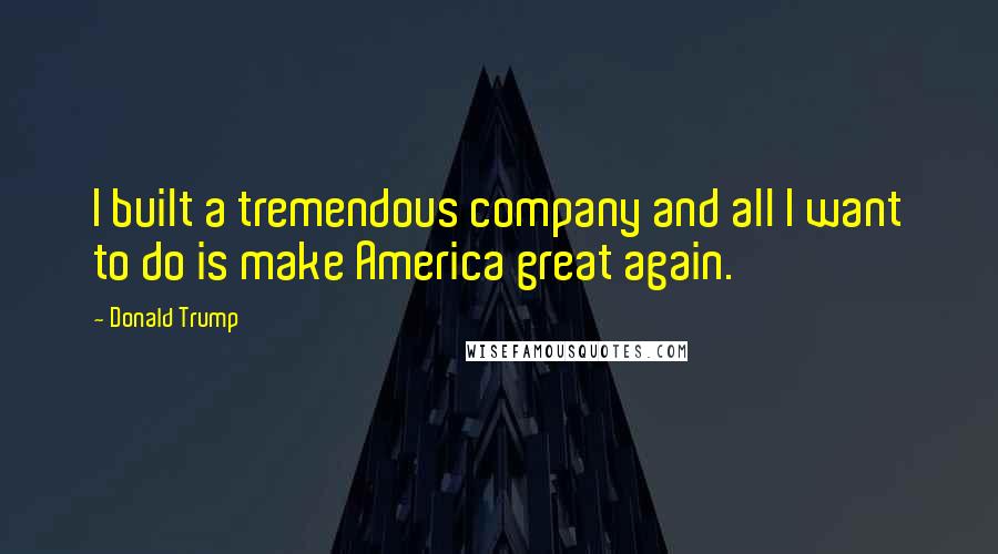 Donald Trump Quotes: I built a tremendous company and all I want to do is make America great again.