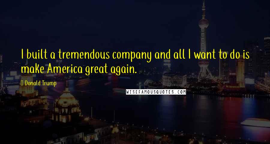 Donald Trump Quotes: I built a tremendous company and all I want to do is make America great again.