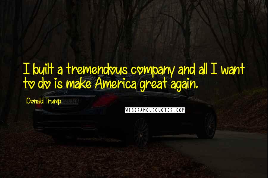 Donald Trump Quotes: I built a tremendous company and all I want to do is make America great again.