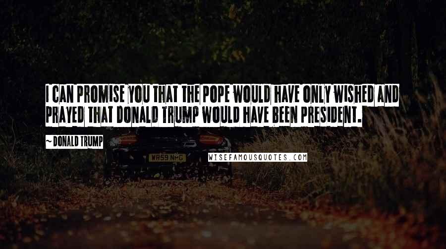 Donald Trump Quotes: I can promise you that the pope would have only wished and prayed that Donald Trump would have been president.