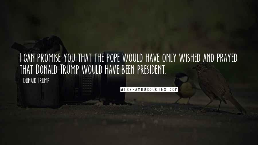 Donald Trump Quotes: I can promise you that the pope would have only wished and prayed that Donald Trump would have been president.