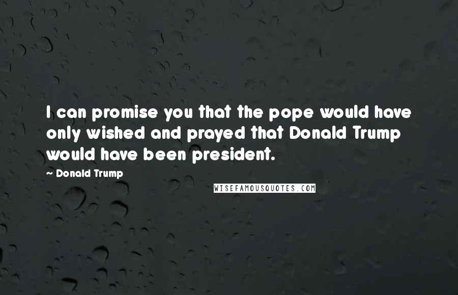 Donald Trump Quotes: I can promise you that the pope would have only wished and prayed that Donald Trump would have been president.