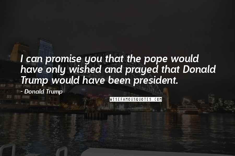 Donald Trump Quotes: I can promise you that the pope would have only wished and prayed that Donald Trump would have been president.