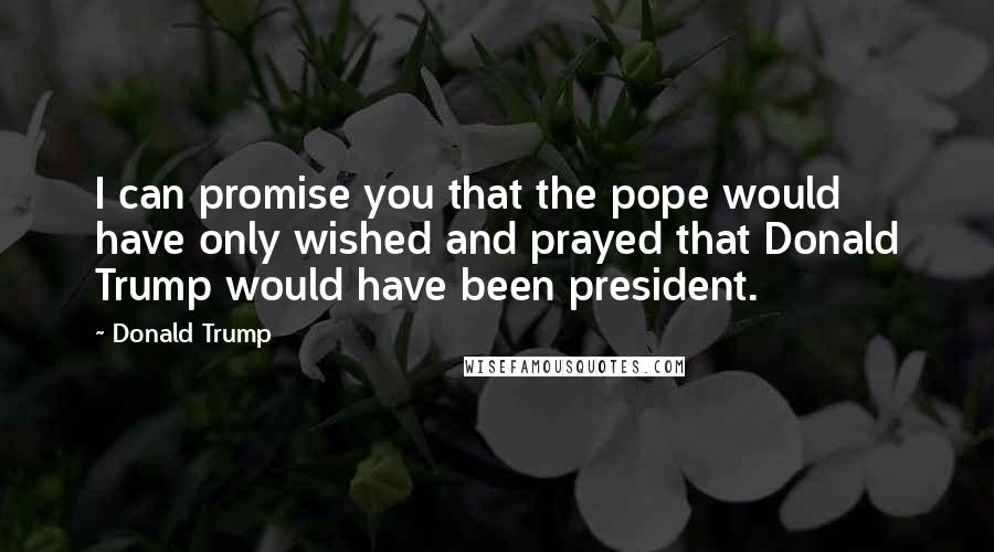 Donald Trump Quotes: I can promise you that the pope would have only wished and prayed that Donald Trump would have been president.