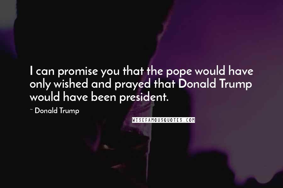 Donald Trump Quotes: I can promise you that the pope would have only wished and prayed that Donald Trump would have been president.