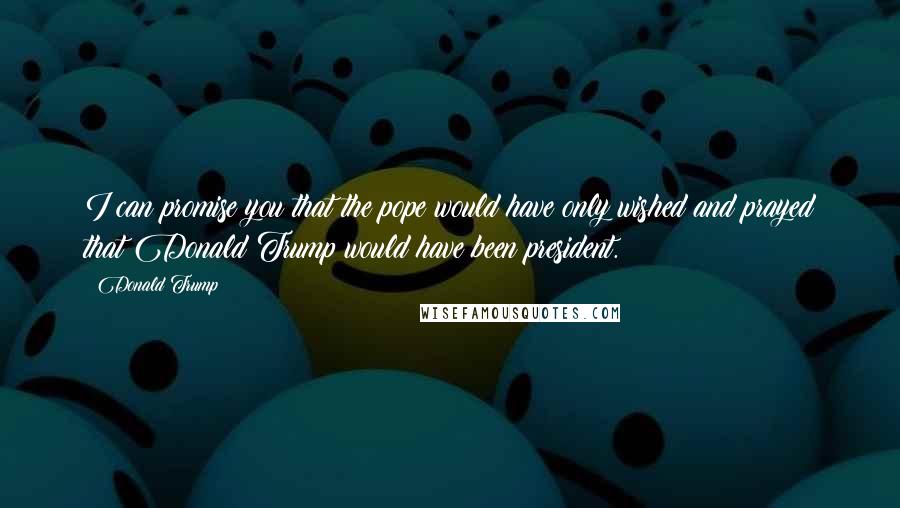 Donald Trump Quotes: I can promise you that the pope would have only wished and prayed that Donald Trump would have been president.