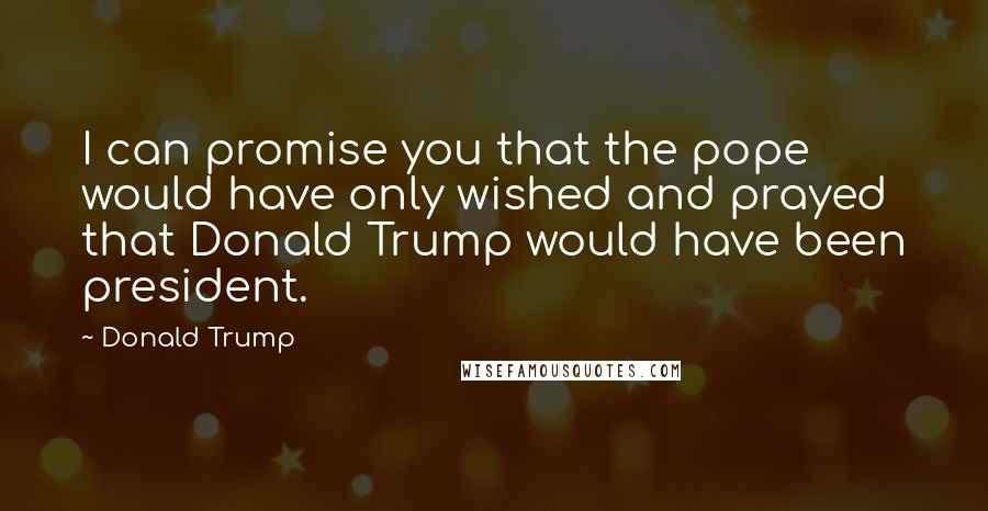 Donald Trump Quotes: I can promise you that the pope would have only wished and prayed that Donald Trump would have been president.