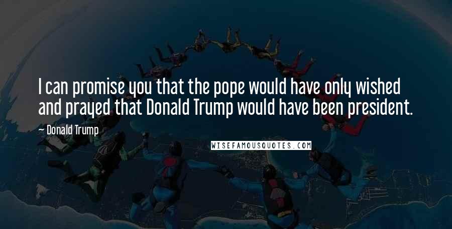 Donald Trump Quotes: I can promise you that the pope would have only wished and prayed that Donald Trump would have been president.