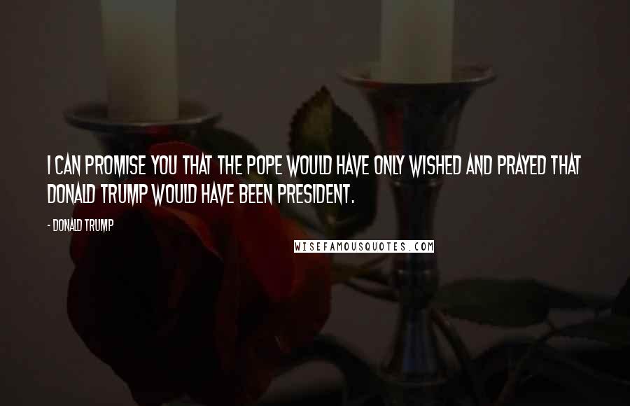 Donald Trump Quotes: I can promise you that the pope would have only wished and prayed that Donald Trump would have been president.