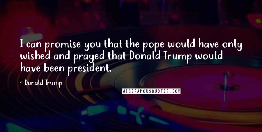 Donald Trump Quotes: I can promise you that the pope would have only wished and prayed that Donald Trump would have been president.