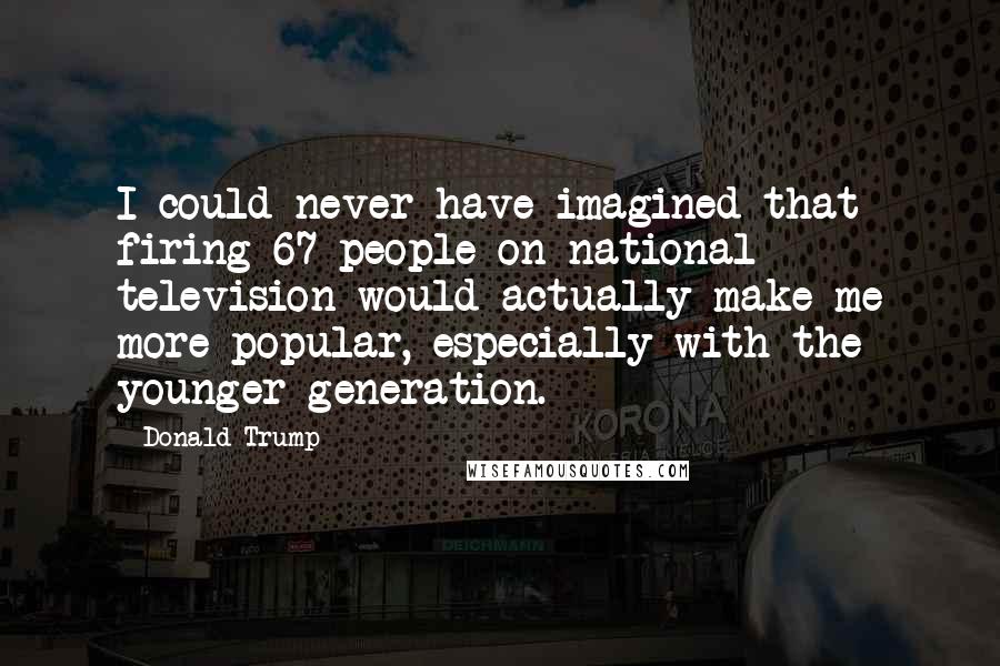 Donald Trump Quotes: I could never have imagined that firing 67 people on national television would actually make me more popular, especially with the younger generation.